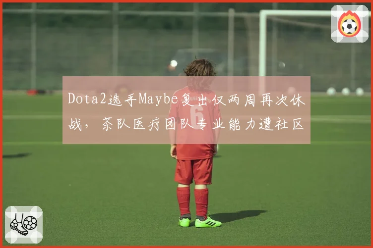 Dota2选手Maybe复出仅两周再次休战,茶队医疗团队专业能力遭社区炮轰
