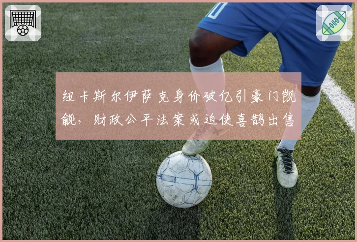 纽卡斯尔伊萨克身价破亿引豪门觊觎,财政公平法案或迫使喜鹊出售核心