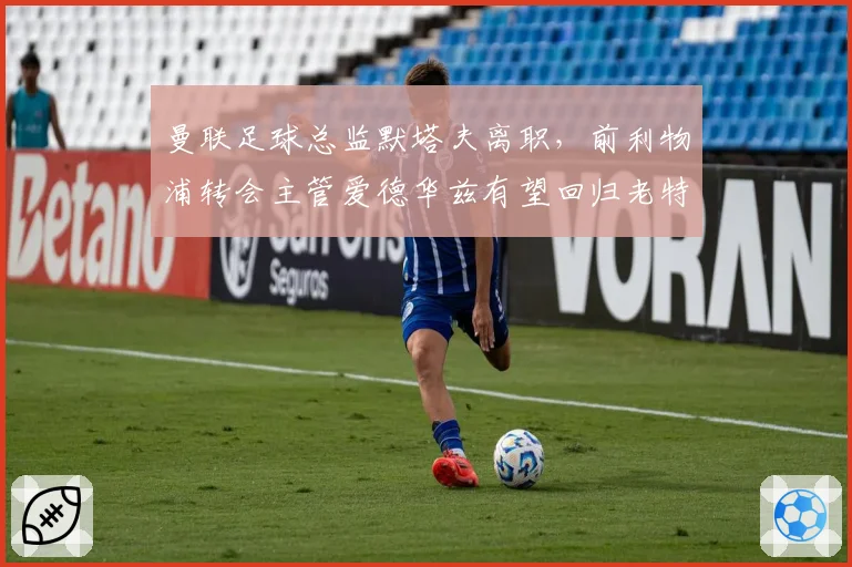 曼联足球总监默塔夫离职,前利物浦转会主管爱德华兹有望回归老特拉福德