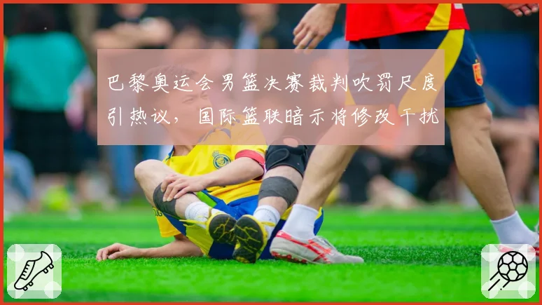 巴黎奥运会男篮决赛裁判吹罚尺度引热议，国际篮联暗示将修改干扰球规则