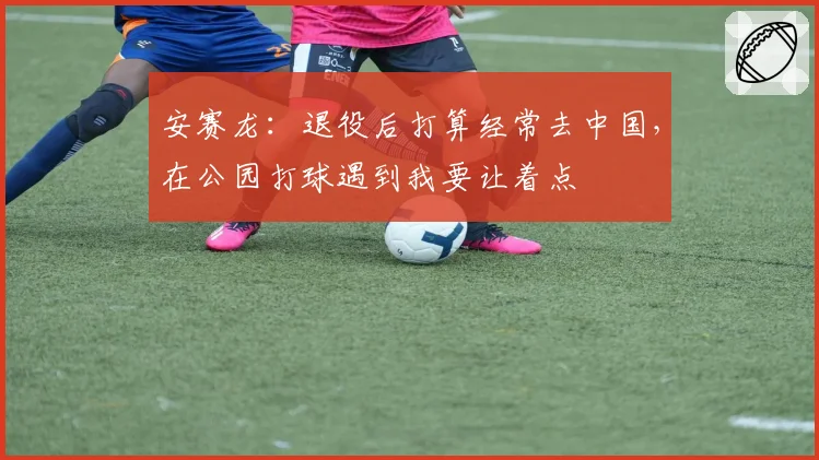 安赛龙：退役后打算经常去中国，在公园打球遇到我要让着点