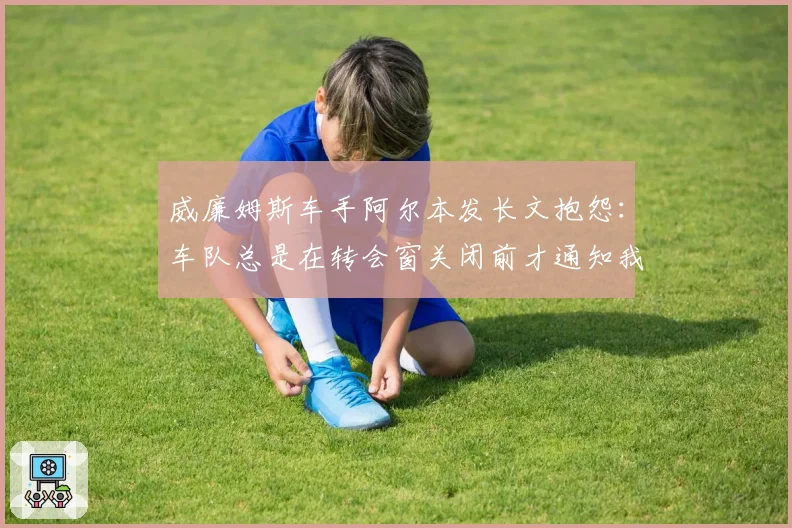 威廉姆斯车手阿尔本发长文抱怨：车队总是在转会窗关闭前才通知我