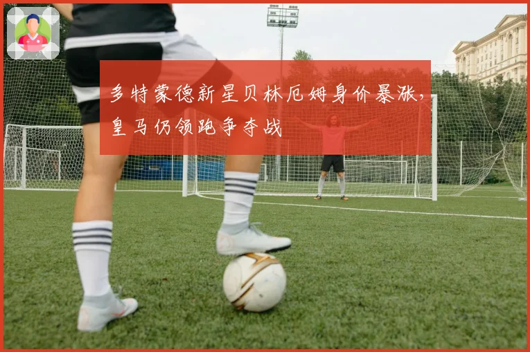 多特蒙德新星贝林厄姆身价暴涨，皇马仍领跑争夺战