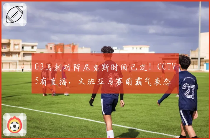 G3马刺对阵尼克斯时间已定！CCTV5有直播，文班亚马赛前霸气表态