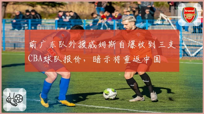 前广东队外援威姆斯自爆收到三支CBA球队报价，暗示将重返中国