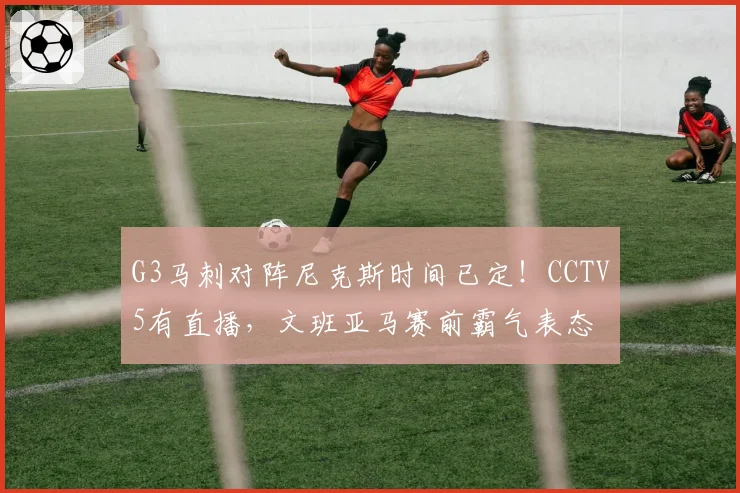 G3马刺对阵尼克斯时间已定！CCTV5有直播，文班亚马赛前霸气表态