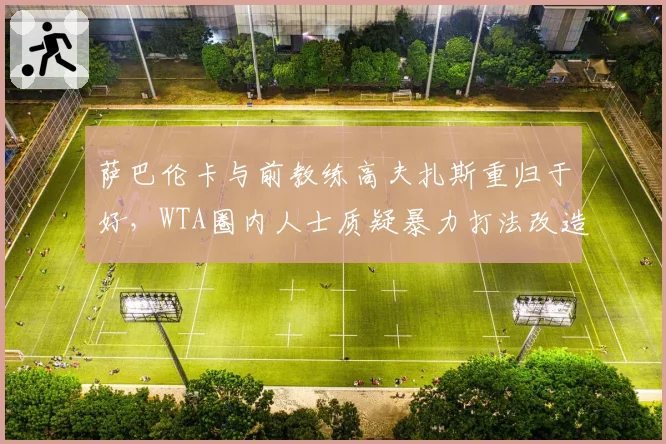 萨巴伦卡与前教练高夫扎斯重归于好,WTA圈内人士质疑暴力打法改造计划重蹈覆辙