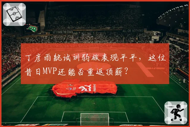 丁彦雨航试训弱旅表现平平，这位昔日MVP还能否重返顶薪？