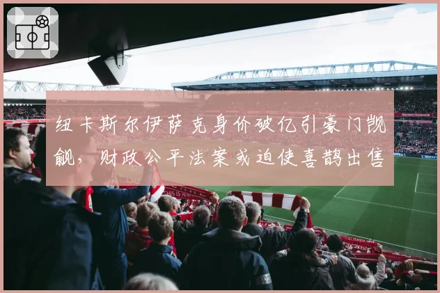 纽卡斯尔伊萨克身价破亿引豪门觊觎,财政公平法案或迫使喜鹊出售核心