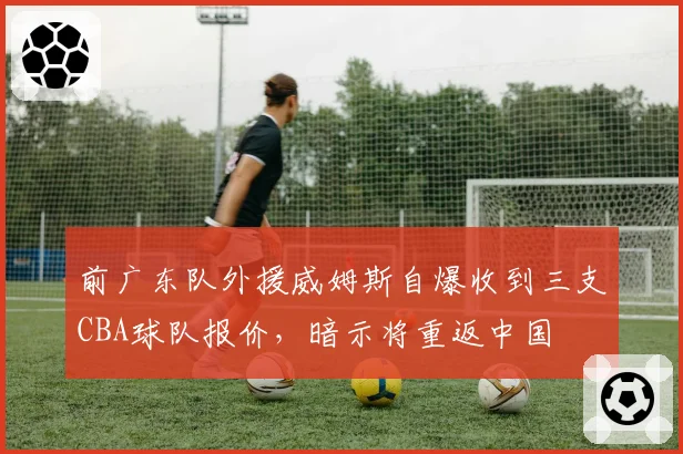 前广东队外援威姆斯自爆收到三支CBA球队报价，暗示将重返中国