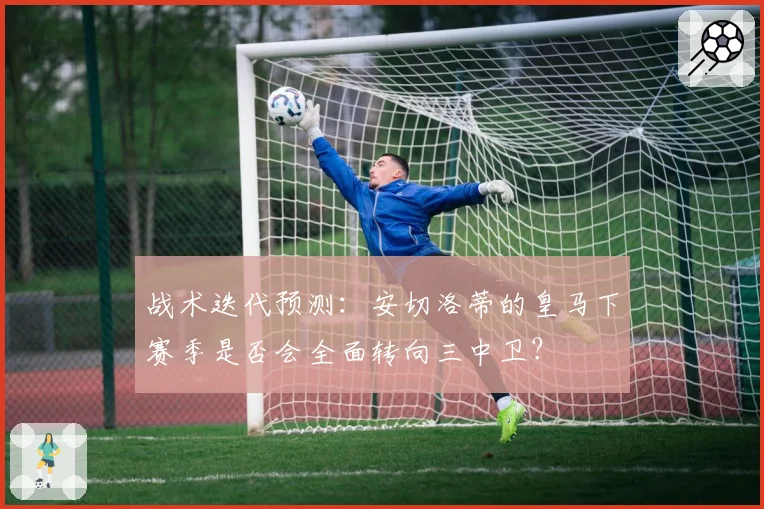 战术迭代预测：安切洛蒂的皇马下赛季是否会全面转向三中卫？