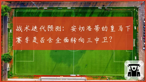 战术迭代预测：安切洛蒂的皇马下赛季是否会全面转向三中卫？