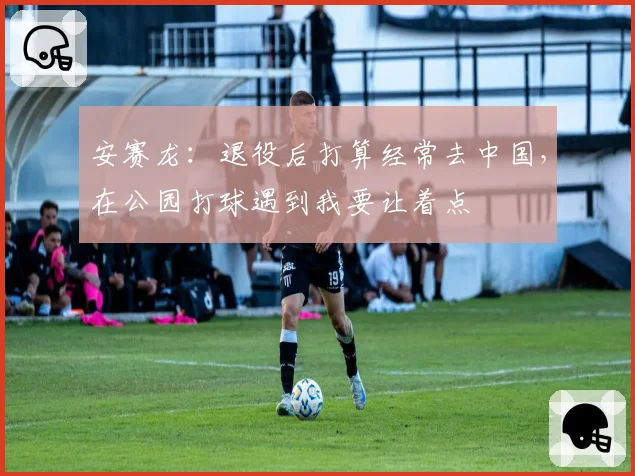 安赛龙:退役后打算经常去中国,在公园打球遇到我要让着点