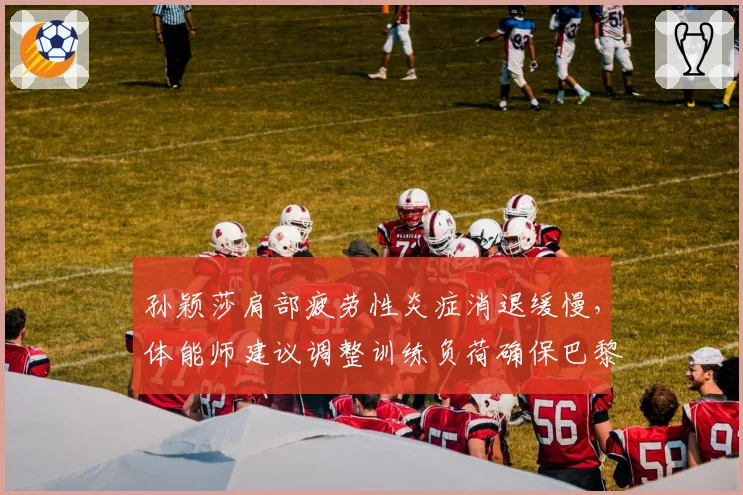 孙颖莎肩部疲劳性炎症消退缓慢,体能师建议调整训练负荷确保巴黎奥运周期健康
