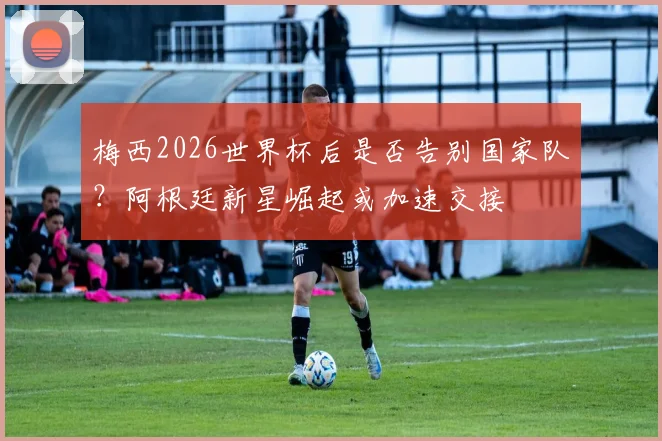 梅西2026世界杯后是否告别国家队?阿根廷新星崛起或加速交接