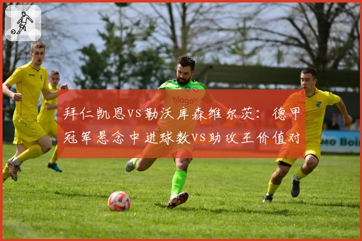 拜仁凯恩vs勒沃库森维尔茨：德甲冠军悬念中进球数vs助攻王价值对比