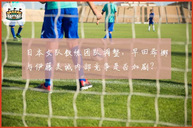 日本女队教练团队调整，早田希娜与伊藤美诚内部竞争是否加剧？