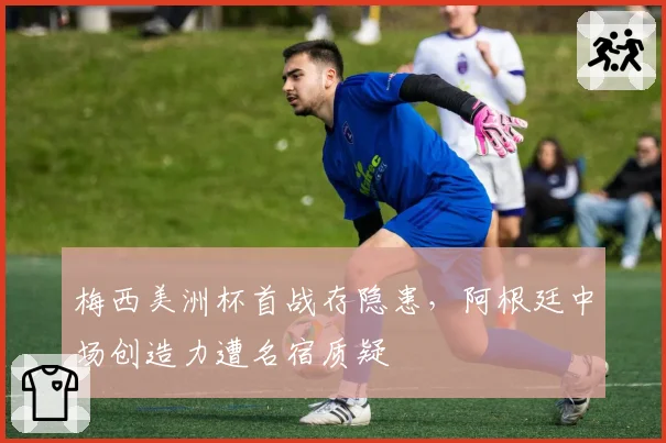 梅西美洲杯首战存隐患，阿根廷中场创造力遭名宿质疑