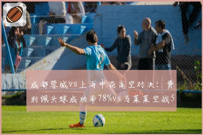 成都蓉城vs上海申花高空对决：费利佩头球成功率78%vs马莱莱空战51%优势明显