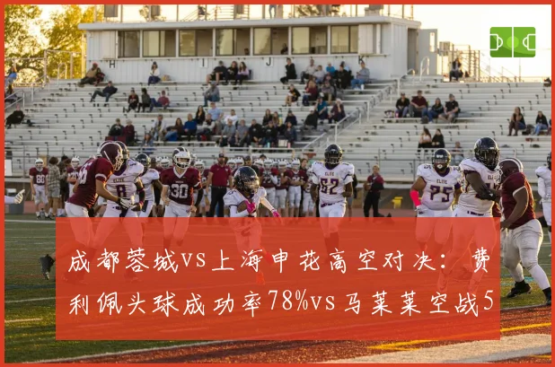 成都蓉城vs上海申花高空对决：费利佩头球成功率78%vs马莱莱空战51%优势明显