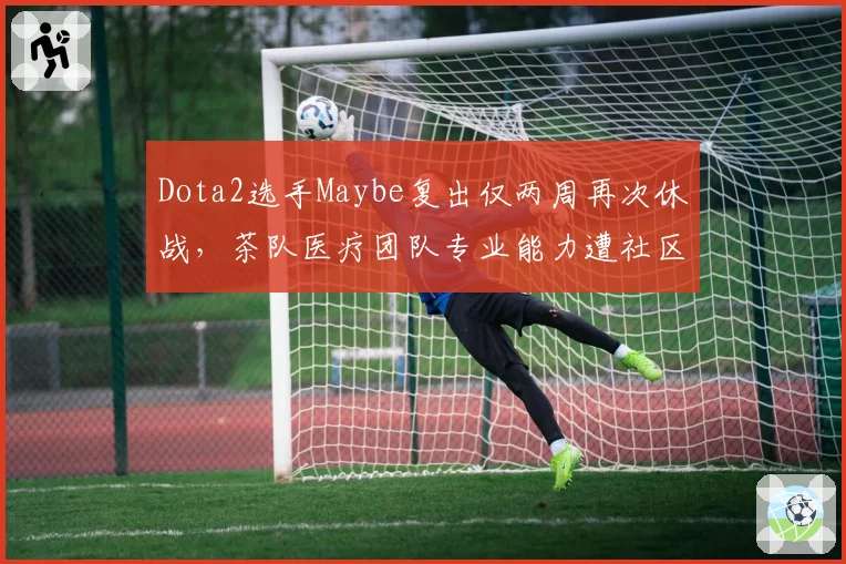 Dota2选手Maybe复出仅两周再次休战,茶队医疗团队专业能力遭社区炮轰