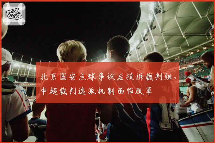 北京国安点球争议后投诉裁判组，中超裁判选派机制面临改革
