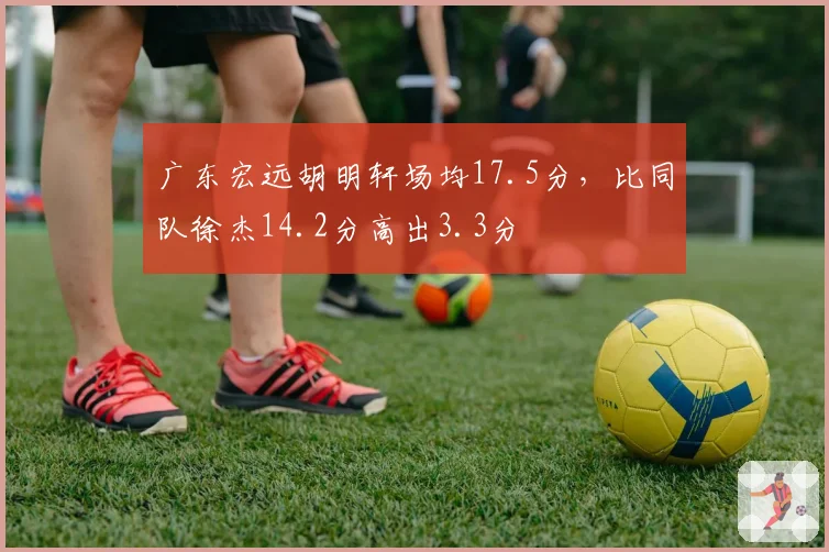 广东宏远胡明轩场均17.5分,比同队徐杰14.2分高出3.3分