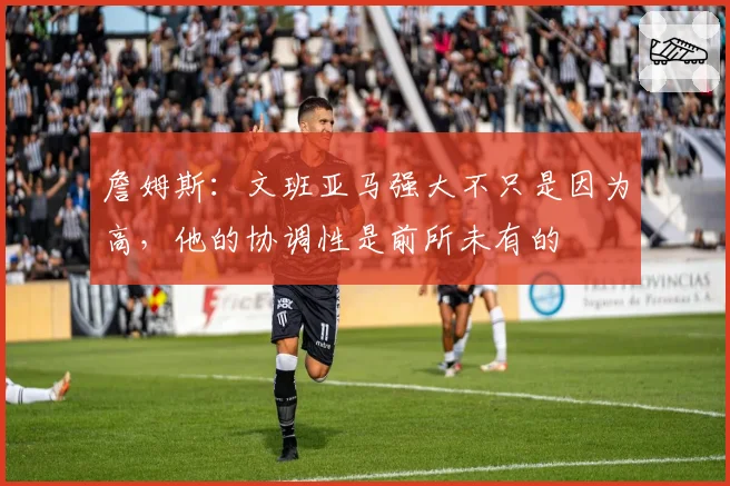 詹姆斯：文班亚马强大不只是因为高，他的协调性是前所未有的