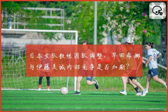 日本女队教练团队调整，早田希娜与伊藤美诚内部竞争是否加剧？